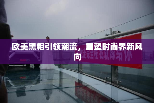 欧美黑粗引领潮流，重塑时尚界新风向