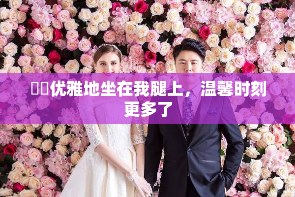 妺妺优雅地坐在我腿上，温馨时刻更多了