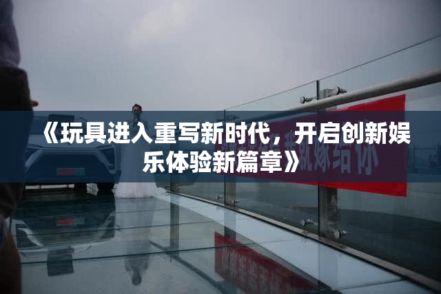 《玩具进入重写新时代，开启创新娱乐体验新篇章》