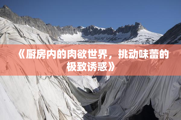 《厨房内的肉欲世界，挑动味蕾的极致诱惑》