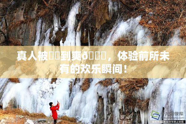 真人被❌‌到爽🔞，体验前所未有的欢乐瞬间！