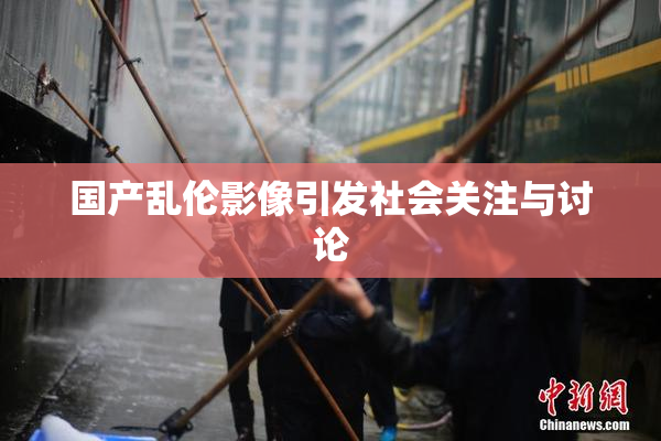 国产乱伦影像引发社会关注与讨论