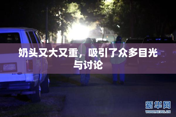 奶头又大又重，吸引了众多目光与讨论