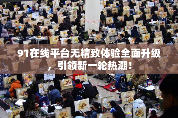 91在线平台无精致体验全面升级，引领新一轮热潮！