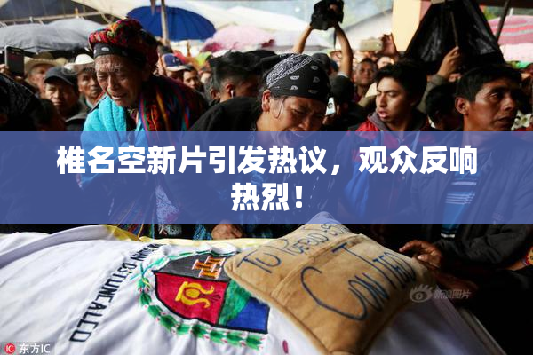 椎名空新片引发热议，观众反响热烈！