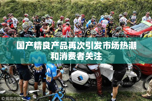 国产精良产品再次引发市场热潮和消费者关注