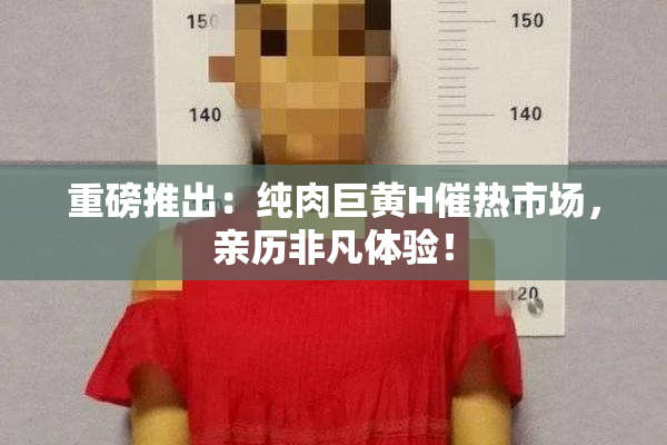 重磅推出：纯肉巨黄H催热市场，亲历非凡体验！