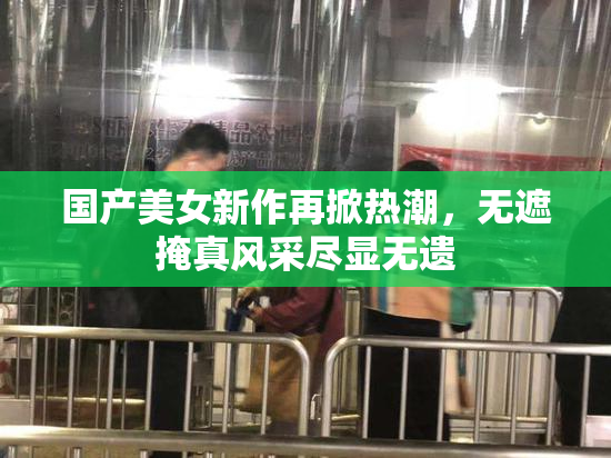 国产美女新作再掀热潮，无遮掩真风采尽显无遗
