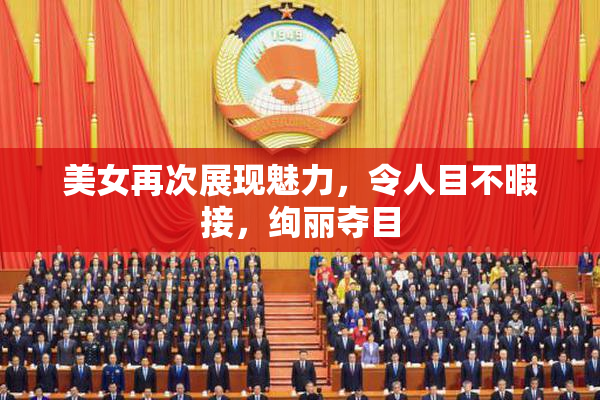 美女再次展现魅力，令人目不暇接，绚丽夺目
