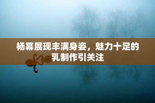 杨幂展现丰满身姿，魅力十足的乳制作引关注