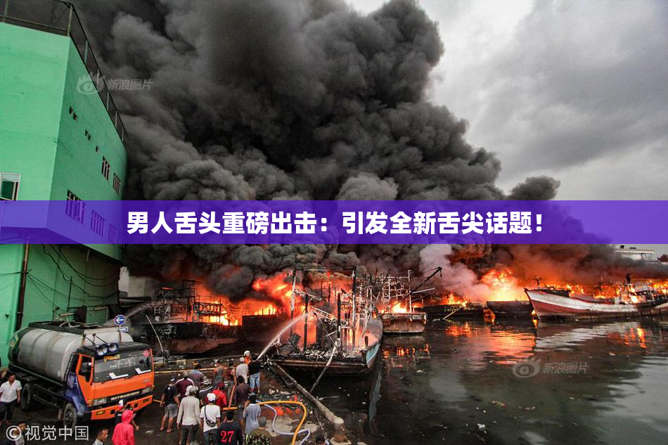 男人舌头重磅出击：引发全新舌尖话题！