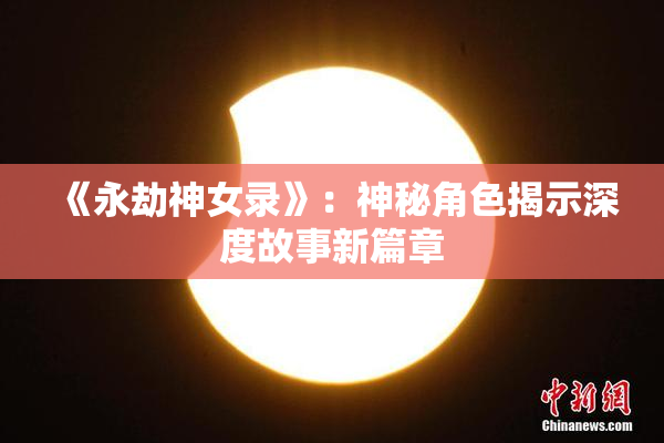 《永劫神女录》：神秘角色揭示深度故事新篇章
