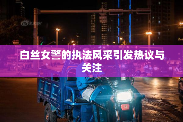 白丝女警的执法风采引发热议与关注