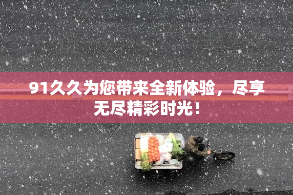 91久久为您带来全新体验，尽享无尽精彩时光！