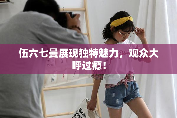 伍六七曼展现独特魅力，观众大呼过瘾！