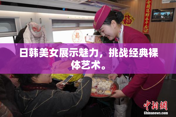 日韩美女展示魅力，挑战经典裸体艺术。