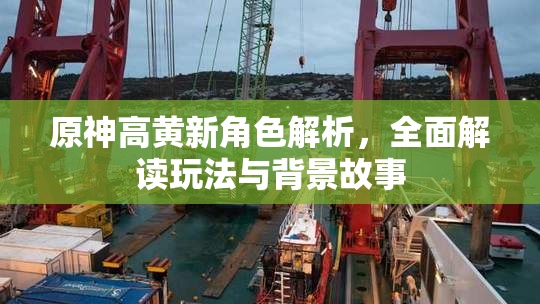 原神高黄新角色解析，全面解读玩法与背景故事