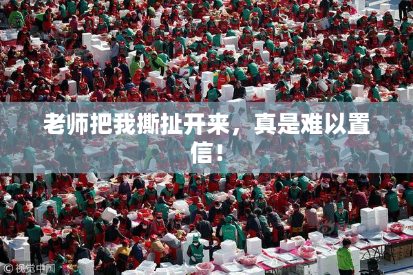 老师把我撕扯开来，真是难以置信！