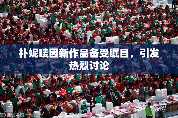 朴妮唛因新作品备受瞩目，引发热烈讨论