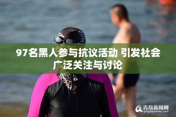 97名黑人参与抗议活动 引发社会广泛关注与讨论