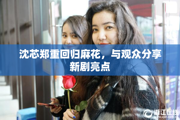 沈芯郑重回归麻花，与观众分享新剧亮点