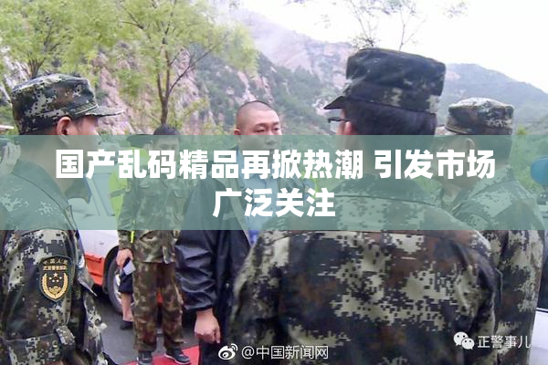 国产乱码精品再掀热潮 引发市场广泛关注