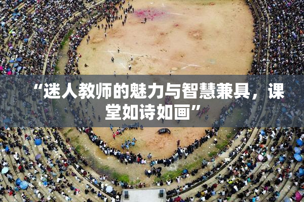 “迷人教师的魅力与智慧兼具，课堂如诗如画”
