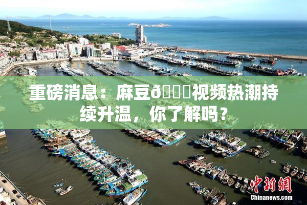 重磅消息：麻豆🔞视频热潮持续升温，你了解吗？