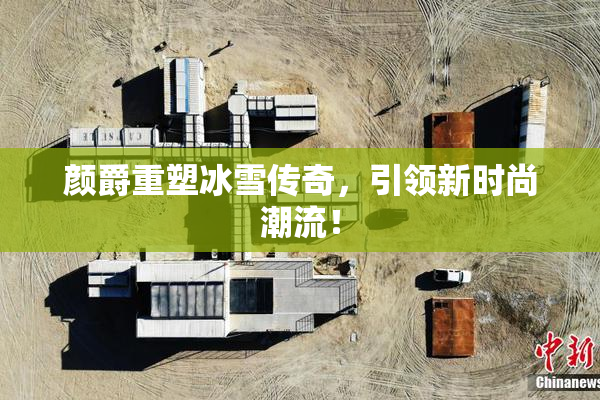 颜爵重塑冰雪传奇，引领新时尚潮流！