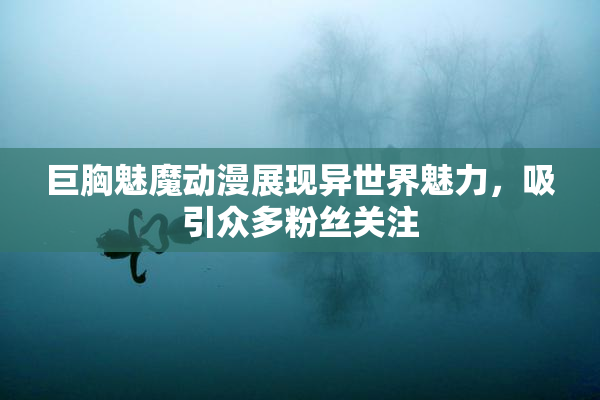 巨胸魅魔动漫展现异世界魅力，吸引众多粉丝关注