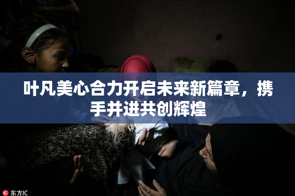 叶凡美心合力开启未来新篇章，携手并进共创辉煌