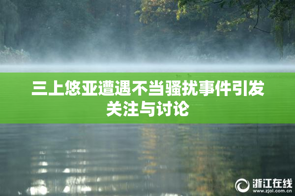 三上悠亚遭遇不当骚扰事件引发关注与讨论