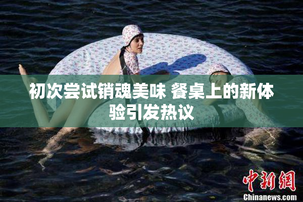 初次尝试销魂美味 餐桌上的新体验引发热议