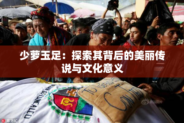 少萝玉足：探索其背后的美丽传说与文化意义