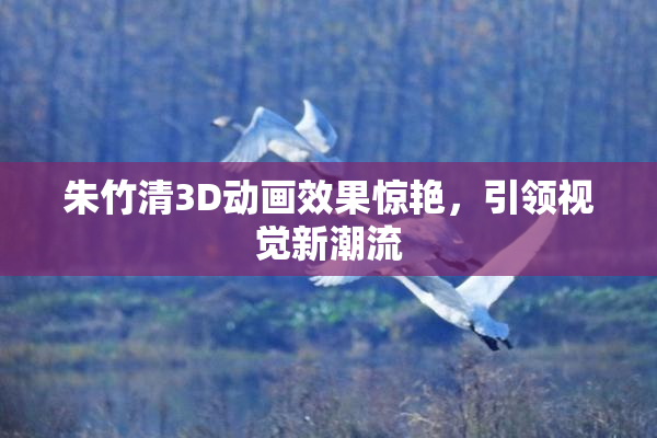 朱竹清3D动画效果惊艳，引领视觉新潮流