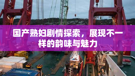 国产熟妇剧情探索，展现不一样的韵味与魅力