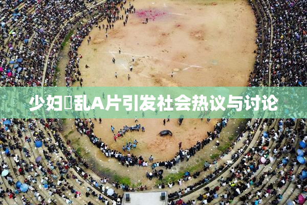 少妇婬乱A片引发社会热议与讨论