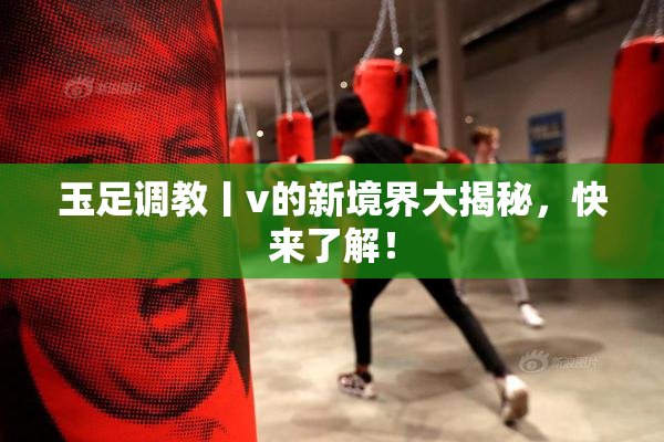 玉足调教丨v的新境界大揭秘，快来了解！