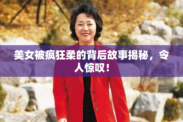 美女被疯狂柔的背后故事揭秘，令人惊叹！