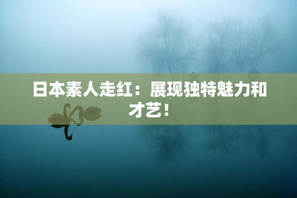 日本素人走红：展现独特魅力和才艺！