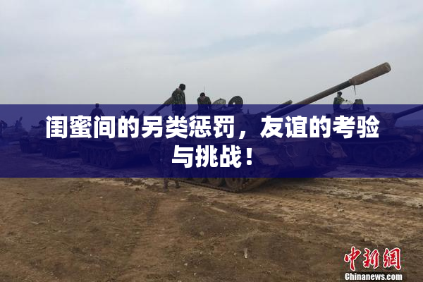 闺蜜间的另类惩罚，友谊的考验与挑战！