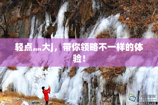 轻点灬大j，带你领略不一样的体验！