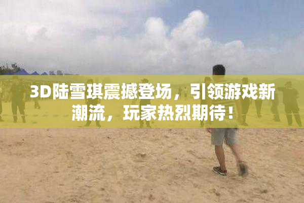 3D陆雪琪震撼登场，引领游戏新潮流，玩家热烈期待！