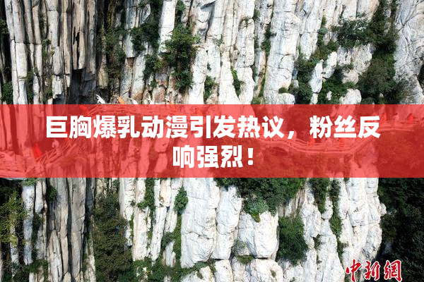 巨胸爆乳动漫引发热议，粉丝反响强烈！