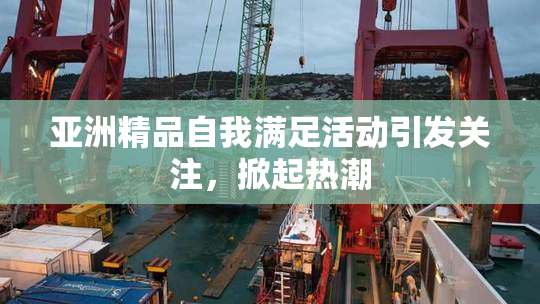 亚洲精品自我满足活动引发关注，掀起热潮
