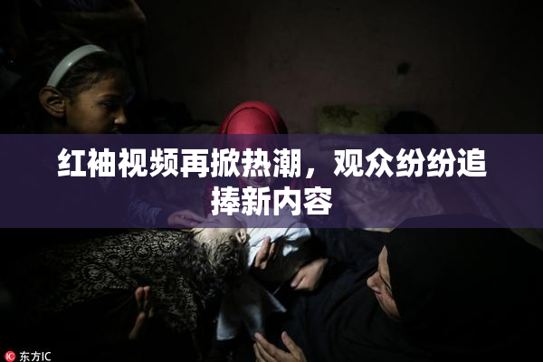 红袖视频再掀热潮，观众纷纷追捧新内容