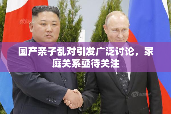 国产亲子乱对引发广泛讨论，家庭关系亟待关注