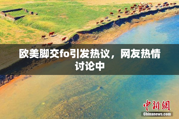 欧美脚交fo引发热议，网友热情讨论中