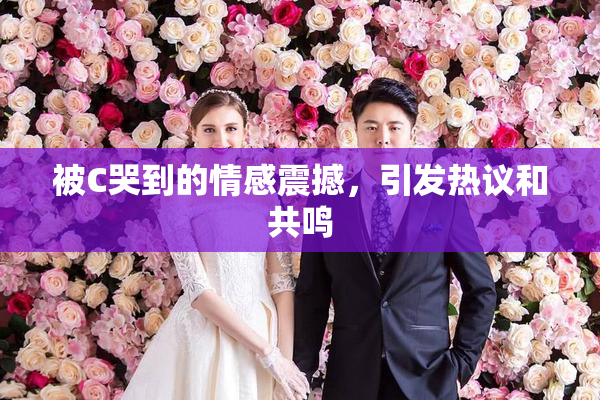 被C哭到的情感震撼，引发热议和共鸣