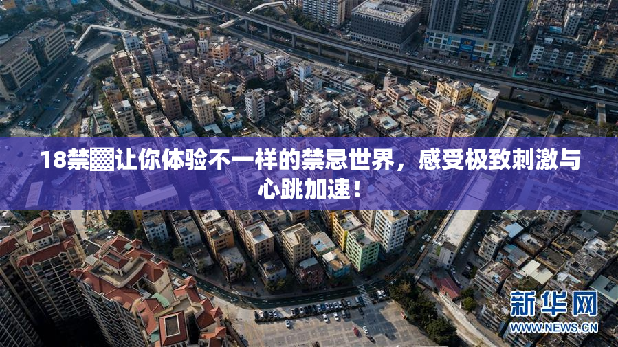 18禁▓让你体验不一样的禁忌世界，感受极致刺激与心跳加速！